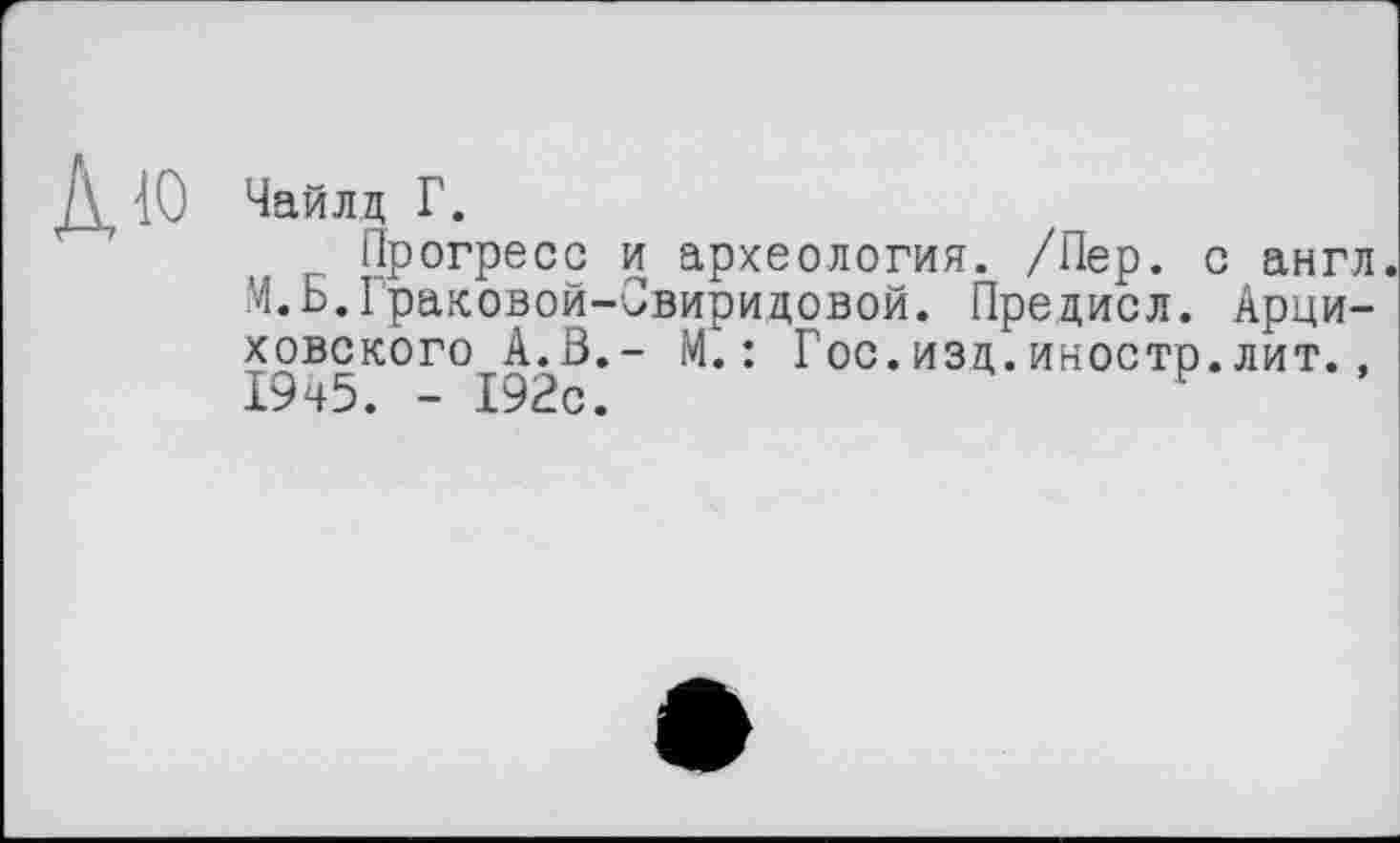 ﻿10 Чайлд Г.
Прогресс и археология. /Пер. с англ.
М.Б.Граковой-Свиридовой. Предисл. Арци-ховского А.В.- М.: Гос.изд.иностр.лит., 19ч5. - 192с.	н